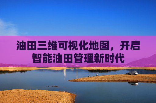 油田三维可视化地图，开启智能油田管理新时代